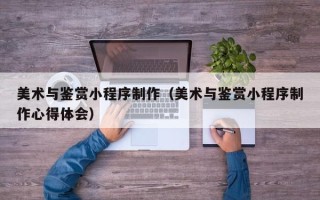 昆山美术与鉴赏小程序制作（美术与鉴赏小程序制作心得体会）