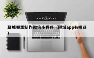 昆山聊城哪里制作微信小程序（聊城app有哪些）