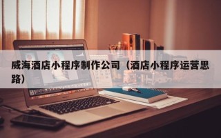 昆山威海酒店小程序制作公司（酒店小程序运营思路）