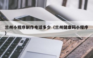 昆山兰州小程序制作电话多少（兰州健康码小程序）