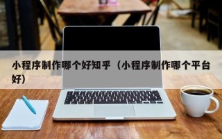 昆山小程序制作哪个好知乎（小程序制作哪个平台好）